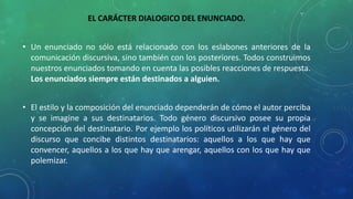 EL CARÁCTER DIALOGICO DEL ENUNCIADO.
• Un enunciado no sólo está relacionado con los eslabones anteriores de la
comunicación discursiva, sino también con los posteriores. Todos construimos
nuestros enunciados tomando en cuenta las posibles reacciones de respuesta.
Los enunciados siempre están destinados a alguien.
• El estilo y la composición del enunciado dependerán de cómo el autor perciba
y se imagine a sus destinatarios. Todo género discursivo posee su propia
concepción del destinatario. Por ejemplo los políticos utilizarán el género del
discurso que concibe distintos destinatarios: aquellos a los que hay que
convencer, aquellos a los que hay que arengar, aquellos con los que hay que
polemizar.
 