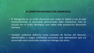 • EL CARÁCTER DIALÓGICO DEL ENUNCIADO.
• El dialogismo es un anillo discursivo que rodea el objeto y con el cual
necesariamente el enunciado pronunciado debe interactuar. Esto se
vincula con el anillo ideológico que rodea toda producción discursiva
humana.
• También podemos definirlo como conjunto de formas del discurso
identificables y rasgos estilísticos concretos que demuestran que un
enunciado esta construido siempre en dialogo con otros.
 