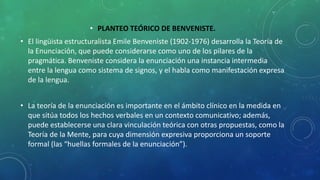 • PLANTEO TEÓRICO DE BENVENISTE.
• El lingüista estructuralista Emile Benveniste (1902-1976) desarrolla la Teoría de
la Enunciación, que puede considerarse como uno de los pilares de la
pragmática. Benveniste considera la enunciación una instancia intermedia
entre la lengua como sistema de signos, y el habla como manifestación expresa
de la lengua.
• La teoría de la enunciación es importante en el ámbito clínico en la medida en
que sitúa todos los hechos verbales en un contexto comunicativo; además,
puede establecerse una clara vinculación teórica con otras propuestas, como la
Teoría de la Mente, para cuya dimensión expresiva proporciona un soporte
formal (las “huellas formales de la enunciación”).
 