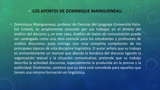 • LOS APORTES DE DOMINIQUE MAINGUENEAU.
• Dominique Maingueneau, profesor de Ciencias del Lenguaje (Université Paris-
Est Créteil), es ampliamente conocido por sus trabajos en el ámbito del
análisis del discurso y, en este caso, Análisis de textos de comunicación puede
ser catalogada como una obra esencial para los estudiantes y profesores de
análisis discursivo, pues entrega una muy completa compilación de los
principales tópicos de esta disciplina lingüística. El autor señala que su trabajo
es eminentemente un manual que aborda la temática del discurso ligando la
organización textual y la situación comunicativa; pretende que su trabajo
describa la actividad discursiva, especialmente la producida en la prensa y la
publicidad; finalmente, sostiene que su obra está concebida para aquellos que
tienen una mínima formación en lingüística.
 