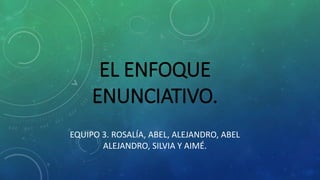EL ENFOQUE
ENUNCIATIVO.
EQUIPO 3. ROSALÍA, ABEL, ALEJANDRO, ABEL
ALEJANDRO, SILVIA Y AIMÉ.
 