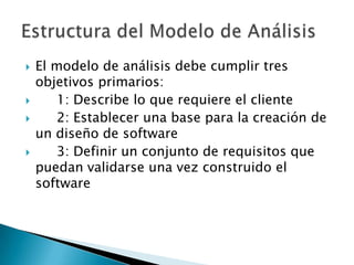    El modelo de análisis debe cumplir tres
    objetivos primarios:
      1: Describe lo que requiere el cliente
      2: Establecer una base para la creación de
    un diseño de software
      3: Definir un conjunto de requisitos que
    puedan validarse una vez construido el
    software
 