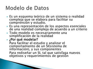    Es un esquema teórico de un sistema o realidad
    compleja que se elabora para facilitar su
    comprensión y estudio.
   Es una representación de los aspectos esenciales
    de una realidad compleja de acuerdo a un criterio
   Todo modelo es necesariamente una
    simplificación de la realidad
   ¿Por qué modelar?
    Para facilitar el estudio y analizar el
    comportamiento de un SI(sistema de
    información), y sus componentes
    Para rediseñar un SI, tal que satisfaga nuevos
    objetivos y requerimientos de gestión
 