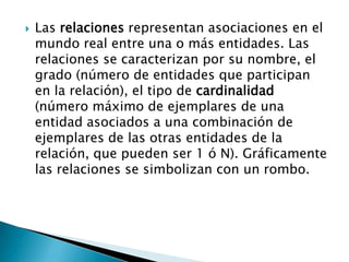    Las relaciones representan asociaciones en el
    mundo real entre una o más entidades. Las
    relaciones se caracterizan por su nombre, el
    grado (número de entidades que participan
    en la relación), el tipo de cardinalidad
    (número máximo de ejemplares de una
    entidad asociados a una combinación de
    ejemplares de las otras entidades de la
    relación, que pueden ser 1 ó N). Gráficamente
    las relaciones se simbolizan con un rombo.
 