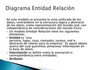 En este modelo se presenta la vista unificada de los
datos, centrándose en la estructura lógica y abstracta
de los datos, como representación del mundo real, con
independencia de consideraciones del mundo físico.
 Un modelo Entidad-Relación tiene los siguientes
  elementos:
 Entidad es “una
  persona, lugar, cosa, concepto, suceso, real o
  abstracto de interés para la empresa”. Es aquel objeto
  acerca del cual queremos almacenar información en
  la base de datos.
 Interrelación se define como la asociación o
  correspondencia entre entidades.
 Atributos
 