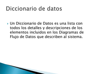    Un Diccionario de Datos es una lista con
    todos los detalles y descripciones de los
    elementos incluidos en los Diagramas de
    Flujo de Datos que describen al sistema.
 