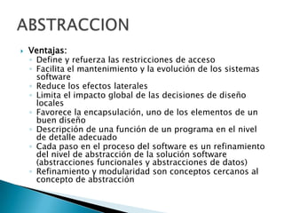    Ventajas:
    ◦ Define y refuerza las restricciones de acceso
    ◦ Facilita el mantenimiento y la evolución de los sistemas
      software
    ◦ Reduce los efectos laterales
    ◦ Limita el impacto global de las decisiones de diseño
      locales
    ◦ Favorece la encapsulación, uno de los elementos de un
      buen diseño
    ◦ Descripción de una función de un programa en el nivel
      de detalle adecuado
    ◦ Cada paso en el proceso del software es un refinamiento
      del nivel de abstracción de la solución software
      (abstracciones funcionales y abstracciones de datos)
    ◦ Refinamiento y modularidad son conceptos cercanos al
      concepto de abstracción
 