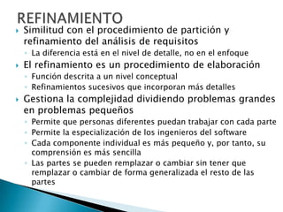    Similitud con el procedimiento de partición y
    refinamiento del análisis de requisitos
    ◦ La diferencia está en el nivel de detalle, no en el enfoque
   El refinamiento es un procedimiento de elaboración
    ◦ Función descrita a un nivel conceptual
    ◦ Refinamientos sucesivos que incorporan más detalles
   Gestiona la complejidad dividiendo problemas grandes
    en problemas pequeños
    ◦ Permite que personas diferentes puedan trabajar con cada parte
    ◦ Permite la especialización de los ingenieros del software
    ◦ Cada componente individual es más pequeño y, por tanto, su
      comprensión es más sencilla
    ◦ Las partes se pueden remplazar o cambiar sin tener que
      remplazar o cambiar de forma generalizada el resto de las
      partes
 
