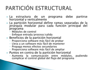    La estructura de un programa debe partirse
    horizontal y verticalmente
   La partición horizontal define ramas separadas de la
    jerarquía modular para cada función principal del
    programa
    ◦ Módulos de control
    ◦ Enfoque entrada/proceso/salida
   Beneficios de la partición horizontal
    ◦   Proporciona software más fácil de probar
    ◦   Lleva a un software más fácil de mantener
    ◦   Propaga menos efectos secundarios
    ◦   Proporciona software más fácil de ampliar
   Puntos en contra de la partición horizontal
    ◦ Aumenta la comunicación entre módulos, pudiendo
      complicar el control global del flujo del programa
 