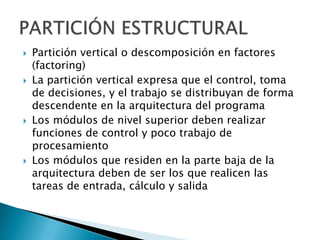    Partición vertical o descomposición en factores
    (factoring)
   La partición vertical expresa que el control, toma
    de decisiones, y el trabajo se distribuyan de forma
    descendente en la arquitectura del programa
   Los módulos de nivel superior deben realizar
    funciones de control y poco trabajo de
    procesamiento
   Los módulos que residen en la parte baja de la
    arquitectura deben de ser los que realicen las
    tareas de entrada, cálculo y salida
 