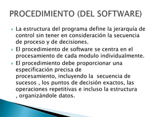    La estructura del programa define la jerarquía de
    control sin tener en consideración la secuencia
    de proceso y de decisiones.
   El procedimiento de software se centra en el
    procesamiento de cada modulo individualmente.
   El procedimiento debe proporcionar una
    especificación precisa de
    procesamiento, incluyendo la secuencia de
    sucesos , los puntos de decisión exactos, las
    operaciones repetitivas e incluso la estructura
    , organizándole datos.
 