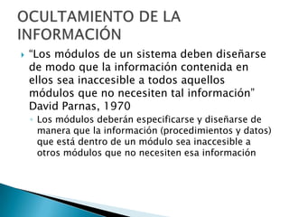    “Los módulos de un sistema deben diseñarse
    de modo que la información contenida en
    ellos sea inaccesible a todos aquellos
    módulos que no necesiten tal información”
    David Parnas, 1970
    ◦ Los módulos deberán especificarse y diseñarse de
      manera que la información (procedimientos y datos)
      que está dentro de un módulo sea inaccesible a
      otros módulos que no necesiten esa información
 
