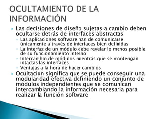    Las decisiones de diseño sujetas a cambio deben
    ocultarse detrás de interfaces abstractas
    ◦ Las aplicaciones software han de comunicarse
      únicamente a través de interfaces bien definidas
    ◦ La interfaz de un módulo debe revelar lo menos posible
      de su funcionamiento interno
    ◦ Intercambio de módulos mientras que se mantengan
      intactas las interfaces
    ◦ Ventajas a la hora de hacer cambios
   Ocultación significa que se puede conseguir una
    modularidad efectiva definiendo un conjunto de
    módulos independientes que se comunican
    intercambiando la información necesaria para
    realizar la función software
 