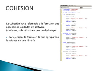 La cohesión hace referencia a la forma en que
agrupamos unidades de software
(módulos, subrutinas) en una unidad mayor.

 Por ejemplo: la forma en la que agrupamos
funciones en una librería.
 