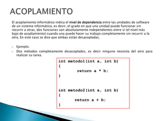 El acoplamiento informático indica el nivel de dependencia entre las unidades de software
de un sistema informático, es decir, el grado en que una unidad puede funcionar sin
recurrir a otras; dos funciones son absolutamente independientes entre sí (el nivel más
bajo de acoplamiento) cuando una puede hacer su trabajo completamente sin recurrir a la
otra. En este caso se dice que ambas están desacopladas.

   Ejemplo:
   Dos métodos completamente desacoplados, es decir ninguno necesita del otro para
    realizar su tarea.
                              int metodo1(int a, int b)
                              {
                                      return a * b;
                              }


                              int metodo2(int a, int b)
                              {
                                     return a + b;
                              }
 