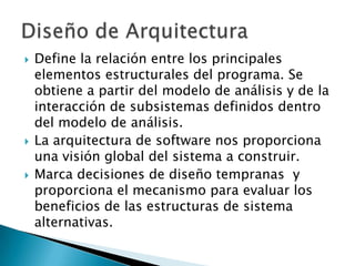    Define la relación entre los principales
    elementos estructurales del programa. Se
    obtiene a partir del modelo de análisis y de la
    interacción de subsistemas definidos dentro
    del modelo de análisis.
   La arquitectura de software nos proporciona
    una visión global del sistema a construir.
   Marca decisiones de diseño tempranas y
    proporciona el mecanismo para evaluar los
    beneficios de las estructuras de sistema
    alternativas.
 