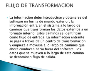   La información debe introducirse y obtenerse del
    software en forma de mundo exterior, la
    información entra en el sistema a lo largo de
    caminos que transforman los datos externos a un
    formato interno. Estos caminos se identifican
    como flujo de entrada. La información entrante
    se pasa a través de un centro de transformación
    y empieza a moverse a lo largo de caminos que
    ahora conducen hacia fuera del software. Los
    datos que se mueven a lo largo de este camino
    se denominan flujo de salida.
 