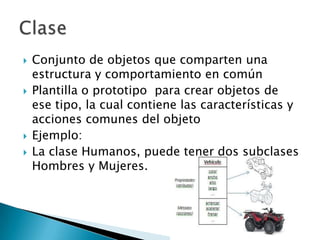    Conjunto de objetos que comparten una
    estructura y comportamiento en común
   Plantilla o prototipo para crear objetos de
    ese tipo, la cual contiene las características y
    acciones comunes del objeto
   Ejemplo:
   La clase Humanos, puede tener dos subclases
    Hombres y Mujeres.
 