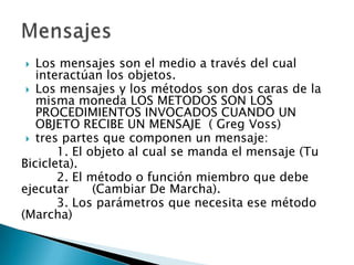   Los mensajes son el medio a través del cual
   interactúan los objetos.
  Los mensajes y los métodos son dos caras de la
   misma moneda LOS METODOS SON LOS
   PROCEDIMIENTOS INVOCADOS CUANDO UN
   OBJETO RECIBE UN MENSAJE ( Greg Voss)
  tres partes que componen un mensaje:
       1. El objeto al cual se manda el mensaje (Tu
Bicicleta).
       2. El método o función miembro que debe
ejecutar      (Cambiar De Marcha).
       3. Los parámetros que necesita ese método
(Marcha)
 
