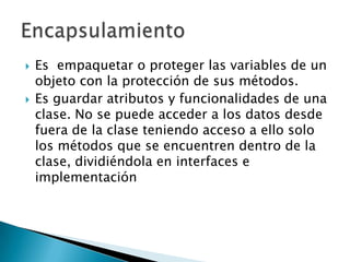    Es empaquetar o proteger las variables de un
    objeto con la protección de sus métodos.
   Es guardar atributos y funcionalidades de una
    clase. No se puede acceder a los datos desde
    fuera de la clase teniendo acceso a ello solo
    los métodos que se encuentren dentro de la
    clase, dividiéndola en interfaces e
    implementación
 