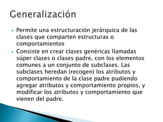   Permite una estructuración jerárquica de las
    clases que comparten estructuras o
    comportamientos
   Consiste en crear clases genéricas llamadas
    súper clases o clases padre, con los elementos
    comunes a un conjunto de subclases. Las
    subclases heredan (recogen) los atributos y
    comportamiento de la clase padre pudiendo
    agregar atributos y comportamiento propios, y
    modificar los atributos y comportamiento que
    vienen del padre.
 