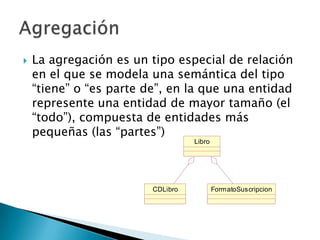    La agregación es un tipo especial de relación
    en el que se modela una semántica del tipo
    “tiene” o “es parte de”, en la que una entidad
    represente una entidad de mayor tamaño (el
    “todo”), compuesta de entidades más
    pequeñas (las “partes”)
                                   Libro




                         CDLibro           FormatoSuscripcion
 