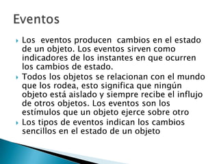    Los eventos producen cambios en el estado
    de un objeto. Los eventos sirven como
    indicadores de los instantes en que ocurren
    los cambios de estado.
   Todos los objetos se relacionan con el mundo
    que los rodea, esto significa que ningún
    objeto está aislado y siempre recibe el influjo
    de otros objetos. Los eventos son los
    estímulos que un objeto ejerce sobre otro
   Los tipos de eventos indican los cambios
    sencillos en el estado de un objeto
 