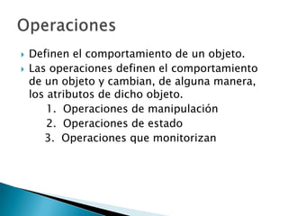    Definen el comportamiento de un objeto.
   Las operaciones definen el comportamiento
    de un objeto y cambian, de alguna manera,
    los atributos de dicho objeto.
        1. Operaciones de manipulación
        2. Operaciones de estado
       3. Operaciones que monitorizan
 