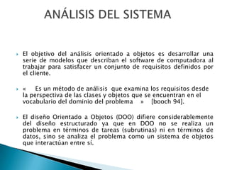    El objetivo del análisis orientado a objetos es desarrollar una
    serie de modelos que describan el software de computadora al
    trabajar para satisfacer un conjunto de requisitos definidos por
    el cliente.

   «    Es un método de análisis que examina los requisitos desde
    la perspectiva de las clases y objetos que se encuentran en el
    vocabulario del dominio del problema » [booch 94].

   El diseño Orientado a Objetos (DOO) difiere considerablemente
    del diseño estructurado ya que en DOO no se realiza un
    problema en términos de tareas (subrutinas) ni en términos de
    datos, sino se analiza el problema como un sistema de objetos
    que interactúan entre sí.
 