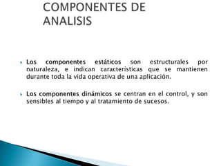    Los componentes estáticos son estructurales por
    naturaleza, e indican características que se mantienen
    durante toda la vida operativa de una aplicación.

   Los componentes dinámicos se centran en el control, y son
    sensibles al tiempo y al tratamiento de sucesos.
 