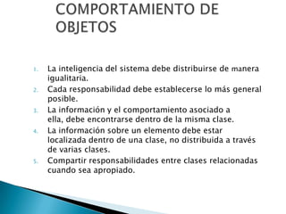 1.   La inteligencia del sistema debe distribuirse de manera
     igualitaria.
2.   Cada responsabilidad debe establecerse lo más general
     posible.
3.   La información y el comportamiento asociado a
     ella, debe encontrarse dentro de la misma clase.
4.   La información sobre un elemento debe estar
     localizada dentro de una clase, no distribuida a través
     de varias clases.
5.   Compartir responsabilidades entre clases relacionadas
     cuando sea apropiado.
 