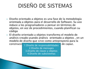    Diseño orientado a objetos es una fase de la metodología
    orientada a objetos para el desarrollo de Software. Su uso
    induce a los programadores a pensar en términos de
    objetos, en vez de procedimientos, cuando planifican su
    código
   El diseño orientado a objetos transforma el modelo de
    análisis creado usando análisis orientado a objetos , en un
    modelo de diseño que sirve como anteproyecto para la
    construcción de software teniendo el uso de capaz.
               1.Diseño de responsabilidades
                   2.Diseño de mensajes
                3.Diseño de clases y objetos
                  4.Diseño de subsistemas
 