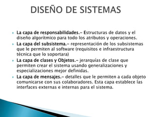    La capa de responsabilidades.- Estructuras de datos y el
    diseño algorítmico para todo los atributos y operaciones.
   La capa del subsistema.- representación de los subsistemas
    que le permiten al software (requisitos e infraestructura
    técnica que lo soportara)
   La capa de clases y Objetos.- jerarquías de clase que
    permiten crear el sistema usando generalizaciones y
    especializaciones mejor definidas.
   La capa de mensajes.- detalles que le permiten a cada objeto
    comunicarse con sus colaboradores. Esta capa establece las
    interfaces externas e internas para el sistema.
 