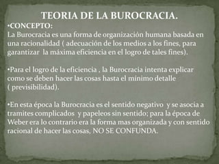 TEORIA DE LA BUROCRACIA.
•CONCEPTO:
La Burocracia es una forma de organización humana basada en
una racionalidad ( adecuación de los medios a los fines, para
garantizar la máxima eficiencia en el logro de tales fines).

•Para el logro de la eficiencia , la Burocracia intenta explicar
como se deben hacer las cosas hasta el mínimo detalle
( previsibilidad).

•En esta época la Burocracia es el sentido negativo y se asocia a
tramites complicados y papeleos sin sentido; para la época de
Weber era lo contrario era la forma mas organizada y con sentido
racional de hacer las cosas, NO SE CONFUNDA.
 
