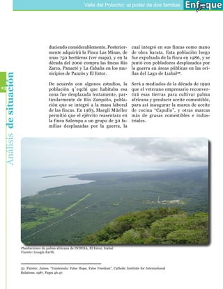 Valle del Polochic: el poder de dos familias




                                           duciendo considerablemente. Posterior-                 cual integró en sus fincas como mano
                                           mente adquirirá la Finca Las Minas, de                 de obra barata. Esta población luego
                                           unas 750 hectáreas (ver mapa), y en la                 fue expulsada de la finca en 1986, y se
                                           década del 2000 compra las fincas Río                  juntó con pobladores desplazados por
                                           Zarco, Panacté y La Cabaña en los mu-                  la guerra en áreas públicas en las ori-
                                           nicipios de Panzós y El Estor.                         llas del Lago de Izabal 32.
 Análisis de situación




                                           De acuerdo con algunos estudios, la                    Será a mediados de la década de 1990
23                                         población q´eqchí que habitaba esa                     que el veterano empresario reconver-
                                           zona fue desplazada lentamente, par-                   tirá esas tierras para cultivar palma
                                           ticularmente de Río Zarquito, pobla-                   africana y producir aceite comestible,
                                           ción que se integró a la masa laboral                  para así inaugurar la marca de aceite
                                           de las fincas. En 1983, Maegli Müeller                 de cocina “Capullo”, y otras marcas
                                           permitió que el ejército reasentara en                 más de grasas comestibles e indus-
                                           la finca Salempa a un grupo de 30 fa-                  triales.
                                           milias desplazadas por la guerra, la




                         Plantaciones de palma africana de INDESA, El Estor, Izabal
                         Fuente: Google Earth.



                         32. Painter, James. “Guatemala: False Hope, False Freedom”. Catholic Institute for International
                         Relations. 1987. Pages 46-47.
 
