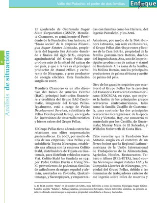 Valle del Polochic: el poder de dos familias




                            El apoderado de Guatemala Sugar                         das con familias como los Herrera, del
                            State Corporation (GSSC) 9, Mendie-                     ingenio Pantaleón, y los Arzú.
                            ta Chamorro, es actualmente el Presi-
                            dente de la Fundación San Antonio, el                   Asimismo, por medio de la Distribui-
                            “brazo social” de la empresa Nicara-                    dora Istmania, con sede en Honduras,
                            gua Sugar Estates Limitada, propie-                     el Grupo Pellas distribuye rones y lico-
                            taria del Ingenio San Antonio -funda-                   res de la Casa Botrán, propiedad de la
    Análisis de situación




                            do a finales del siglo XIX-, empresa                    familia guatemalteca Botrán, dueños
                            agroindustrial del Grupo Pellas que                     del Ingenio Santa Ana, uno de los prin-
6                           produce más de la mitad del azúcar de                   cipales productores de azúcar y etanol
                            ese país, y que a la vez es el principal                de Guatemala. Una rama de la familia,
                            productor de etanol etílico y carbu-                    los Molina Botrán, son los principales
                            rante de Nicaragua, y gran productor                    productores de palma africana y aceite
                            de energía eléctrica. Esta fundación                    de palma del país.
                            surgió en 2007.
                                                                     Otro de los grandes negocios que esta-
                            Mendieta Chamorro es un alto direc- bleció el Grupo Pellas fue la creación
                            tivo del Banco de América Central del Consorcio Cervecero Centroameri-
                            (BAC), principal institución financie- cano (COCECA), en 1992, que expre-
                            ra y crediticia del Grupo BAC-Credo- só la fusión de los principales grupos
                            matic, integrante del Grupo Pellas. cerveceros centroamericanos, tales
                            Igualmente, está a cargo de Pellas como la familia Castillo de Guatema-
                            Development Services, subsidiaria de la, para controlar las dos principales
                            Pellas Development Group, encargada cervecerías nicaragüenses: de la época
                            de inversiones de desarrollo turístico Toña y Victoria. Hoy, ese consorcio es
                            y bienes raíces del Grupo Pellas.        controlado por los Castillo, de Guate-
                                                                     mala; Murray Meza de El Salvador, y
                            El Grupo Pellas tiene además estrechas Wilhelm Steinvorth de Costa Rica.
                            relaciones con elites empresariales
                            guatemaltecas. En 2007, por medio de Cabe recordar que la Fundación San
                            una de sus empresas, Casa Pellas y su Antonio surgió en el contexto de un
                            subsidiaria Toyota Nicaragua, estable- férreo boicot que la Regional Latinoa-
                            ció una alianza con la empresa Cofiño mericana de la Unión Internacional
                            Stahl, distribuidora de Toyota en Gua- de Trabajadores de la Alimentación,
                            temala, para distribuir vehículos marca Agrícolas, Hoteles, Restaurantes, Ta-
                            Fiat. Cofiño Stahl fue fundada en 1941 baco y Afines (REL-UITA), lanzó con-
                            por Pedro Cofiño Durán e Irving Sta- tra Nicaragua Sugar Estates Ltd. y la
                            hl, provenientes de poderosas familias Compañía Licorera de Nicaragua, pro-
                            de caficultores de origen español y ale- piedad del Grupo Pellas, debido a las
                            mán, asentadas en Colomba, Quetzal- denuncias de trabajadores cañeros de
                            tenango, y Sacatepéquez, y emparenta- ese ingenio sobre miles de muertos y

                            9. El BCIE escribe “State” en el nombre de GSSC, muy diferente a como la empresa Nicaragua Sugar Estates
                            Limited escribe “Estates”. Ambas palabras, provenientes del inglés, tienen diferentes sentidos. La primera se
                            refiere a Estado mientras que la segunda a propiedad inmobiliaria o fincas y haciendas.
 