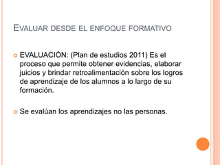 EVALUAR DESDE EL ENFOQUE FORMATIVO
 EVALUACIÓN: (Plan de estudios 2011) Es el
proceso que permite obtener evidencias, elaborar
juicios y brindar retroalimentación sobre los logros
de aprendizaje de los alumnos a lo largo de su
formación.
 Se evalúan los aprendizajes no las personas.
 
