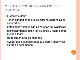 MODELO DE EVALUACIÓN CON ENFOQUE
FORMATIVO
 El docente debe:
• Tener claridad en lo que se enseña (aprendizajes
esperados)
• Establecer y comunicar los criterios de evaluación
• Identificar donde están los alumnos y hasta donde
pueden llegar
• Retroalimentar a los alumnos
• Ayudar a los alumnos para que logren supervisar
su propio desempeño.
 