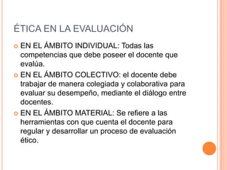 ÉTICA EN LA EVALUACIÓN
 EN EL ÁMBITO INDIVIDUAL: Todas las
competencias que debe poseer el docente que
evalúa.
 EN EL ÁMBITO COLECTIVO: el docente debe
trabajar de manera colegiada y colaborativa para
evaluar su desempeño, mediante el diálogo entre
docentes.
 EN EL ÁMBITO MATERIAL: Se refiere a las
herramientas con que cuenta el docente para
regular y desarrollar un proceso de evaluación
ético.
 
