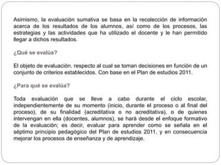 Asimismo, la evaluación sumativa se basa en la recolección de información
acerca de los resultados de los alumnos, así como de los procesos, las
estrategias y las actividades que ha utilizado el docente y le han permitido
llegar a dichos resultados.
¿Qué se evalúa?
El objeto de evaluación. respecto al cual se toman decisiones en función de un
conjunto de criterios establecidos. Con base en el Plan de estudios 2011.
¿Para qué se evalúa?
Toda evaluación que se lleve a cabo durante el ciclo escolar,
independientemente de su momento (inicio, durante el proceso o al final del
proceso), de su finalidad (acreditativa o no acreditativa), o de quienes
intervengan en ella (docentes, alumnos), se hará desde el enfoque formativo
de la evaluación; es decir, evaluar para aprender como se señala en el
séptimo principio pedagógico del Plan de estudios 2011, y en consecuencia
mejorar los procesos de enseñanza y de aprendizaje.
 