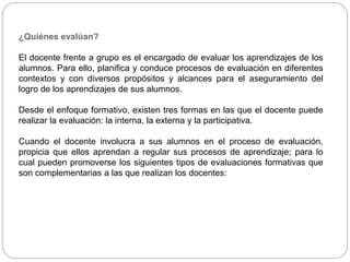 ¿Quiénes evalúan?
El docente frente a grupo es el encargado de evaluar los aprendizajes de los
alumnos. Para ello, planifica y conduce procesos de evaluación en diferentes
contextos y con diversos propósitos y alcances para el aseguramiento del
logro de los aprendizajes de sus alumnos.
Desde el enfoque formativo, existen tres formas en las que el docente puede
realizar la evaluación: la interna, la externa y la participativa.
Cuando el docente involucra a sus alumnos en el proceso de evaluación,
propicia que ellos aprendan a regular sus procesos de aprendizaje; para lo
cual pueden promoverse los siguientes tipos de evaluaciones formativas que
son complementarias a las que realizan los docentes:
 
