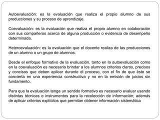 Autoevaluación: es la evaluación que realiza el propio alumno de sus
producciones y su proceso de aprendizaje.
Coevaluación: es la evaluación que realiza el propio alumno en colaboración
con sus compañeros acerca de alguna producción o evidencia de desempeño
determinada.
Heteroevaluación: es la evaluación que el docente realiza de las producciones
de un alumno o un grupo de alumnos.
Desde el enfoque formativo de la evaluación, tanto en la autoevaluación como
en la coevaluación es necesario brindar a los alumnos criterios claros, precisos
y concisos que deben aplicar durante el proceso, con el fin de que éste se
convierta en una experiencia constructiva y no en la emisión de juicios sin
fundamento.
Para que la evaluación tenga un sentido formativo es necesario evaluar usando
distintas técnicas e instrumentos para la recolección de información; además
de aplicar criterios explícitos que permitan obtener información sistemática
 