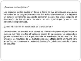 ¿Cómo se emiten juicios?
Los docentes emiten juicios en torno al logro de los aprendizajes esperados
señalados en los programas de estudio. Las evidencias obtenidas a lo largo de
un periodo previamente establecido permitirán elaborar los juicios respecto al
desempeño de los alumnos, es decir, en sus aprendizajes y no en sus
características personales.
¿Qué se hace con los resultados de la evaluación?
Generalmente, las madres y los padres de familia son quienes esperan que se
evalúe a sus hijos y se les retroalimente acerca de su progreso. La sociedad en
general también está a la expectativa de los resultados de los alumnos. Sin
embargo, los resultados de las evaluaciones no se utilizan como un insumo para
aprender y en consecuencia mejorar el desempeño del alumno y del docente en
las escuelas.
 