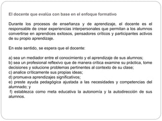 El docente que evalúa con base en el enfoque formativo
Durante los procesos de enseñanza y de aprendizaje, el docente es el
responsable de crear experiencias interpersonales que permitan a los alumnos
convertirse en aprendices exitosos, pensadores críticos y participantes activos
de su propio aprendizaje.
En este sentido, se espera que el docente:
a) sea un mediador entre el conocimiento y el aprendizaje de sus alumnos;
b) sea un profesional reflexivo que de manera crítica examine su práctica, tome
decisiones y solucione problemas pertinentes al contexto de su clase;
c) analice críticamente sus propias ideas;
d) promueva aprendizajes significativos;
e) preste ayuda pedagógica ajustada a las necesidades y competencias del
alumnado; y
f) establezca como meta educativa la autonomía y la autodirección de sus
alumnos.
 