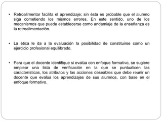 • Retroalimentar facilita el aprendizaje; sin ésta es probable que el alumno
siga cometiendo los mismos errores. En este sentido, uno de los
mecanismos que puede establecerse como andamiaje de la enseñanza es
la retroalimentación.
• La ética le da a la evaluación la posibilidad de constituirse como un
ejercicio profesional equilibrado.
• Para que el docente identifique si evalúa con enfoque formativo, se sugiere
emplear una lista de verificación en la que se puntualicen las
características, los atributos y las acciones deseables que debe reunir un
docente que evalúa los aprendizajes de sus alumnos, con base en el
enfoque formativo.
 