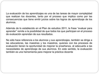 La evaluación de los aprendizajes es una de las tareas de mayor complejidad
que realizan los docentes, tanto por el proceso que implica como por las
consecuencias que tiene emitir juicios sobre los logros de aprendizaje de los
alumnos.
Además de lo establecido en el Plan de estudios 2011, la frase “evaluar para
aprender” remite a la posibilidad de que todos los que participan en el proceso
de evaluación aprendan de sus resultados.
No sólo hace referencia a los alumnos y sus aprendizajes, también se dirige a
las educadoras, las maestras y los maestros, quienes con los procesos de
evaluación tienen la oportunidad de mejorar la enseñanza, al adecuarla a las
necesidades de aprendizaje de sus alumnos. En este sentido, la evaluación
también es una herramienta para mejorar la práctica docente
 