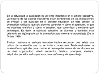 En la actualidad la evaluación es un tema importante en el ámbito educativo.
La mayoría de los actores educativos están conscientes de las implicaciones
de evaluar o ser evaluado en el proceso educativo. En este sentido, la
evaluación verifica lo que los alumnos aprenden y cómo lo aprenden, lo que
los docentes enseñan y cómo lo enseñan, qué contenidos y mediante qué
estrategias. Es decir, la actividad educativa de alumnos y docentes está
orientada en algún grado por la evaluación para mejorar el aprendizaje (De la
Orden, 1989)
Evaluar mediante el enfoque formativo implica reconocer que existe una
cultura de evaluación que no se limita a la escuela. Tradicionalmente, la
evaluación se aplicaba para conocer el desempeño escolar de los alumnos en
un nivel cognoscitivo: referir conceptos, hechos, principios, etcétera,
adquiridos por ellos en los procesos de enseñanza y de aprendizaje.
 