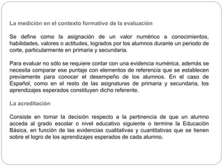 La medición en el contexto formativo de la evaluación
Se define como la asignación de un valor numérico a conocimientos,
habilidades, valores o actitudes, logrados por los alumnos durante un periodo de
corte, particularmente en primaria y secundaria.
Para evaluar no sólo se requiere contar con una evidencia numérica, además se
necesita comparar ese puntaje con elementos de referencia que se establecen
previamente para conocer el desempeño de los alumnos. En el caso de
Español, como en el resto de las asignaturas de primaria y secundaria, los
aprendizajes esperados constituyen dicho referente.
La acreditación
Consiste en tomar la decisión respecto a la pertinencia de que un alumno
acceda al grado escolar o nivel educativo siguiente o termine la Educación
Básica, en función de las evidencias cualitativas y cuantitativas que se tienen
sobre el logro de los aprendizajes esperados de cada alumno.
 