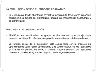 LA EVALUACIÓN DESDE EL ENFOQUE FORMATIVO
• La evaluación desde el enfoque formativo, además de tener como propósito
contribuir a la mejora del aprendizaje, regula los procesos de enseñanza y
de aprendizaje.
FUNCIONES DE LA EVALUACIÓN
• Identificar las necesidades del grupo de alumnos con que trabaje cada
docente, mediante la reflexión y mejora de la enseñanza y del aprendizaje.
• La función social de la evaluación está relacionada con la creación de
oportunidades para seguir aprendiendo y la comunicación de los resultados
al final de un periodo de corte, y también implica analizar los resultados
obtenidos para hacer ajustes en la práctica del siguiente periodo.
 