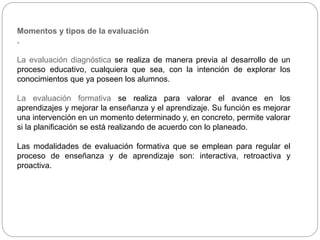 Momentos y tipos de la evaluación
.
La evaluación diagnóstica se realiza de manera previa al desarrollo de un
proceso educativo, cualquiera que sea, con la intención de explorar los
conocimientos que ya poseen los alumnos.
La evaluación formativa se realiza para valorar el avance en los
aprendizajes y mejorar la enseñanza y el aprendizaje. Su función es mejorar
una intervención en un momento determinado y, en concreto, permite valorar
si la planificación se está realizando de acuerdo con lo planeado.
Las modalidades de evaluación formativa que se emplean para regular el
proceso de enseñanza y de aprendizaje son: interactiva, retroactiva y
proactiva.
 